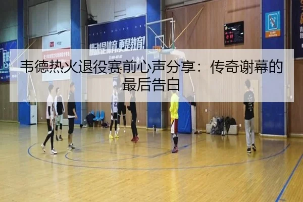 韦德热火退役赛前心声分享：传奇谢幕的最后告白
